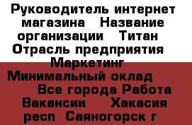 Руководитель интернет-магазина › Название организации ­ Титан › Отрасль предприятия ­ Маркетинг › Минимальный оклад ­ 26 000 - Все города Работа » Вакансии   . Хакасия респ.,Саяногорск г.